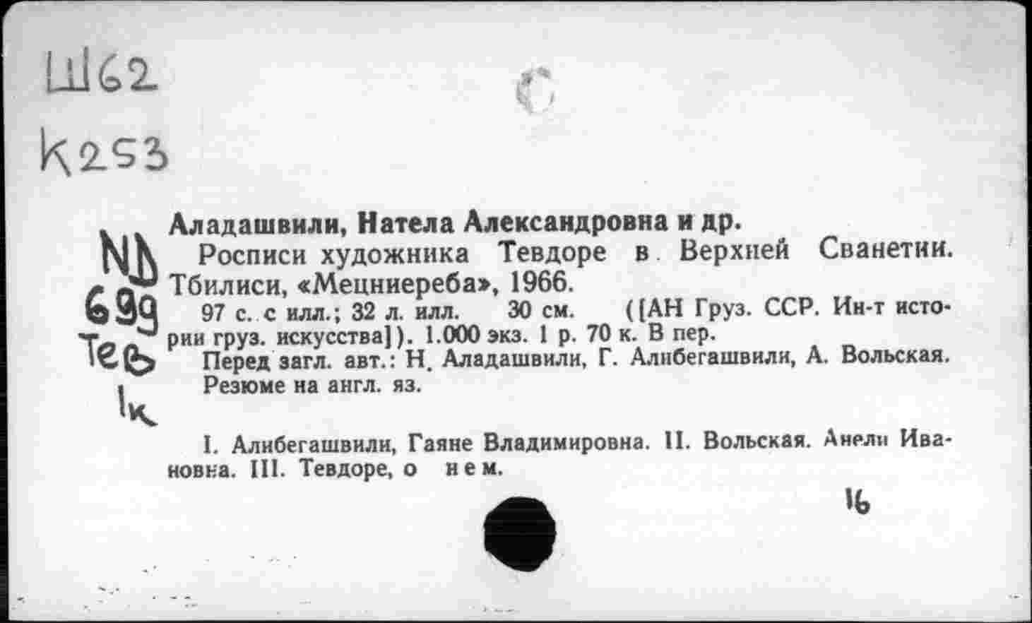 ﻿Шбг
Ki«
. Аладашвили, Натела Александровна и др.
Росписи художника Тевдоре в Верхней Сванетии.
ХЦ Тбилиси, «Мецниереба», 1966.
ЬЗЦ 97 с. с илл.; 32 л. ИЛЛ. 30 см. ( [АН Груз. ССР. Ин-т исто-««• рии груз, искусства!). 1.000экз. 1 р. 70 к. В пер.
О Перед загл. авт.: Н. Аладашвили, Г. Алибегашвили, А. Вольская.
і Резюме на англ. яз.
I. Алибегашвили, Гаяне Владимировна. II. Вольская. Анели Ивановна. III. Тевдоре, о нем.